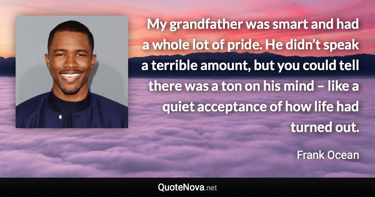 My grandfather was smart and had a whole lot of pride. He didn’t speak a terrible amount, but you could tell there was a ton on his mind – like a quiet acceptance of how life had turned out. - Frank Ocean quote