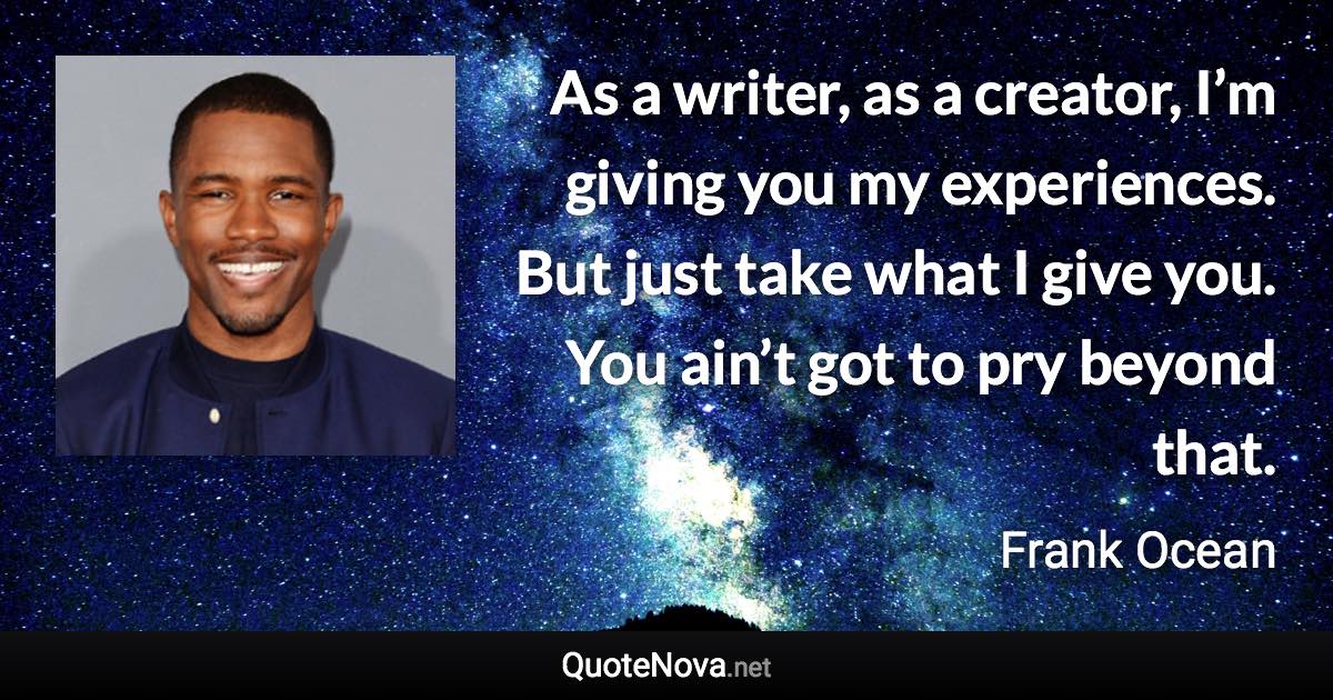 As a writer, as a creator, I’m giving you my experiences. But just take what I give you. You ain’t got to pry beyond that. - Frank Ocean quote