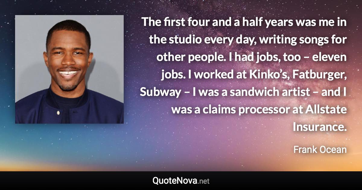 The first four and a half years was me in the studio every day, writing songs for other people. I had jobs, too – eleven jobs. I worked at Kinko’s, Fatburger, Subway – I was a sandwich artist – and I was a claims processor at Allstate Insurance. - Frank Ocean quote