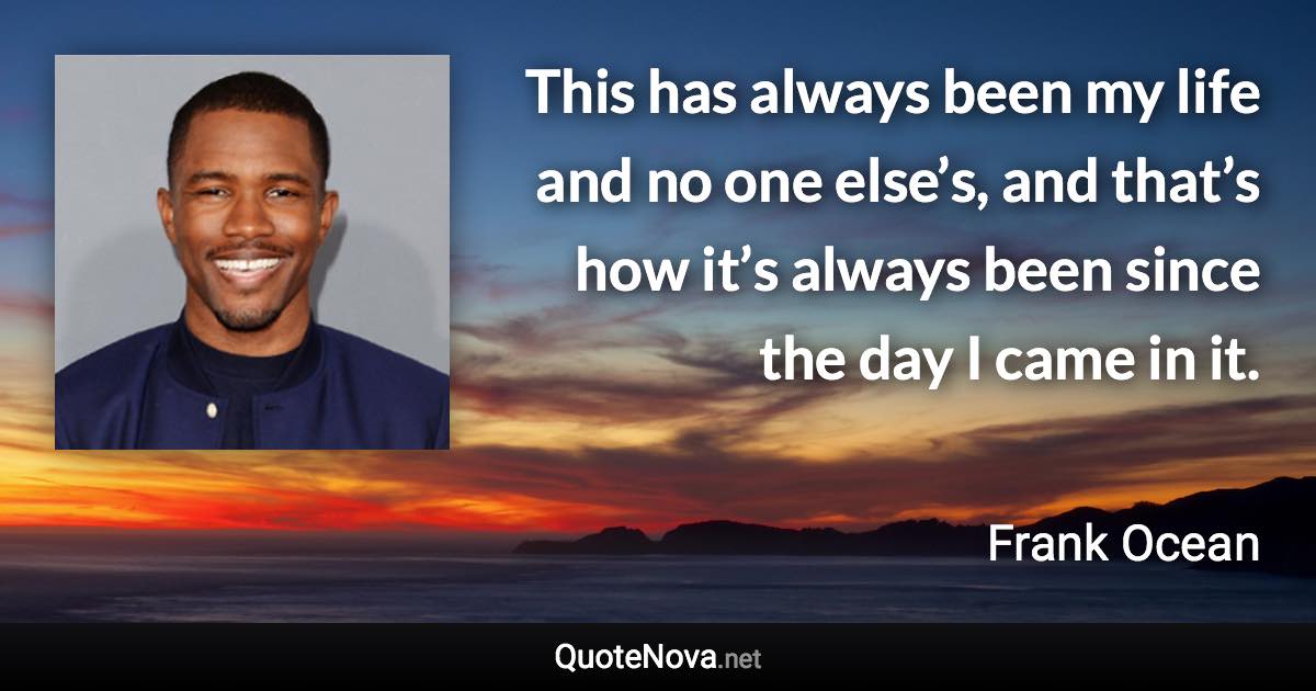 This has always been my life and no one else’s, and that’s how it’s always been since the day I came in it. - Frank Ocean quote