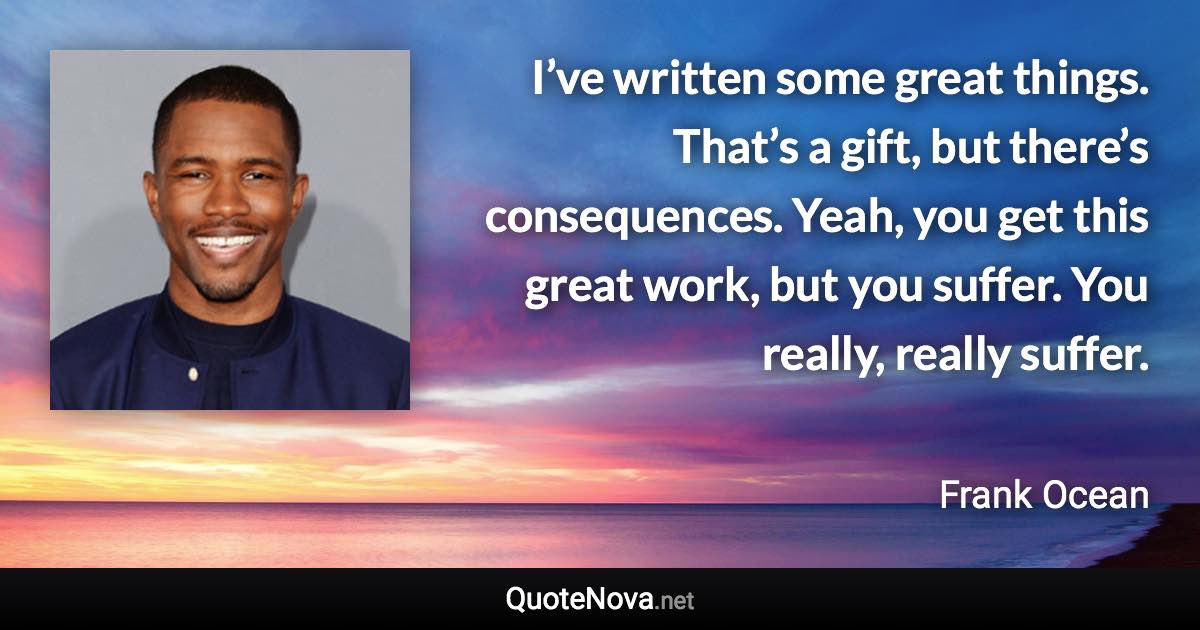 I’ve written some great things. That’s a gift, but there’s consequences. Yeah, you get this great work, but you suffer. You really, really suffer. - Frank Ocean quote