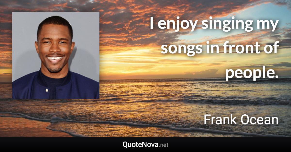 I enjoy singing my songs in front of people. - Frank Ocean quote