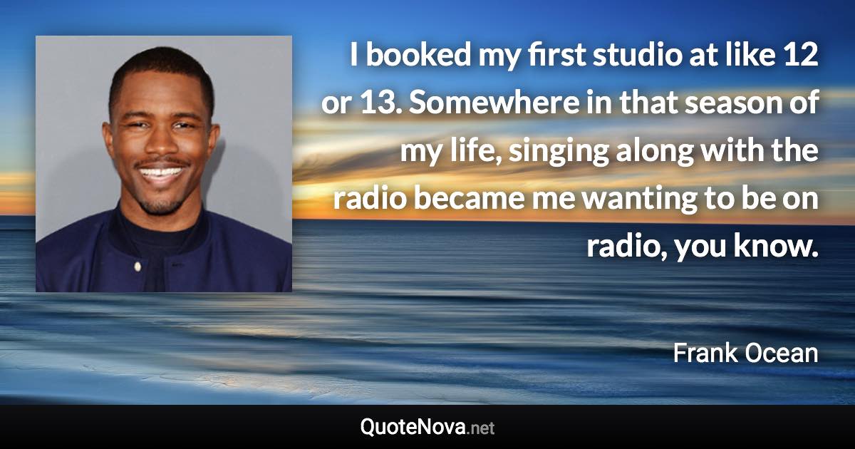 I booked my first studio at like 12 or 13. Somewhere in that season of my life, singing along with the radio became me wanting to be on radio, you know. - Frank Ocean quote