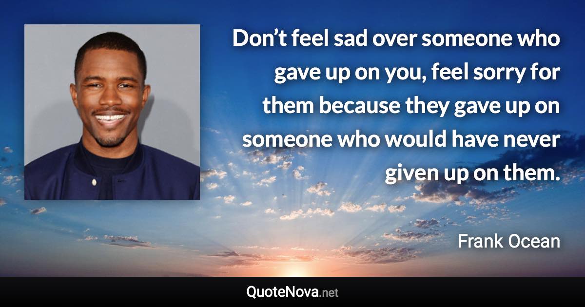 Don’t feel sad over someone who gave up on you, feel sorry for them because they gave up on someone who would have never given up on them. - Frank Ocean quote
