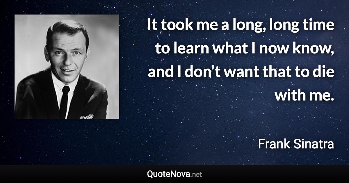 It took me a long, long time to learn what I now know, and I don’t want that to die with me. - Frank Sinatra quote