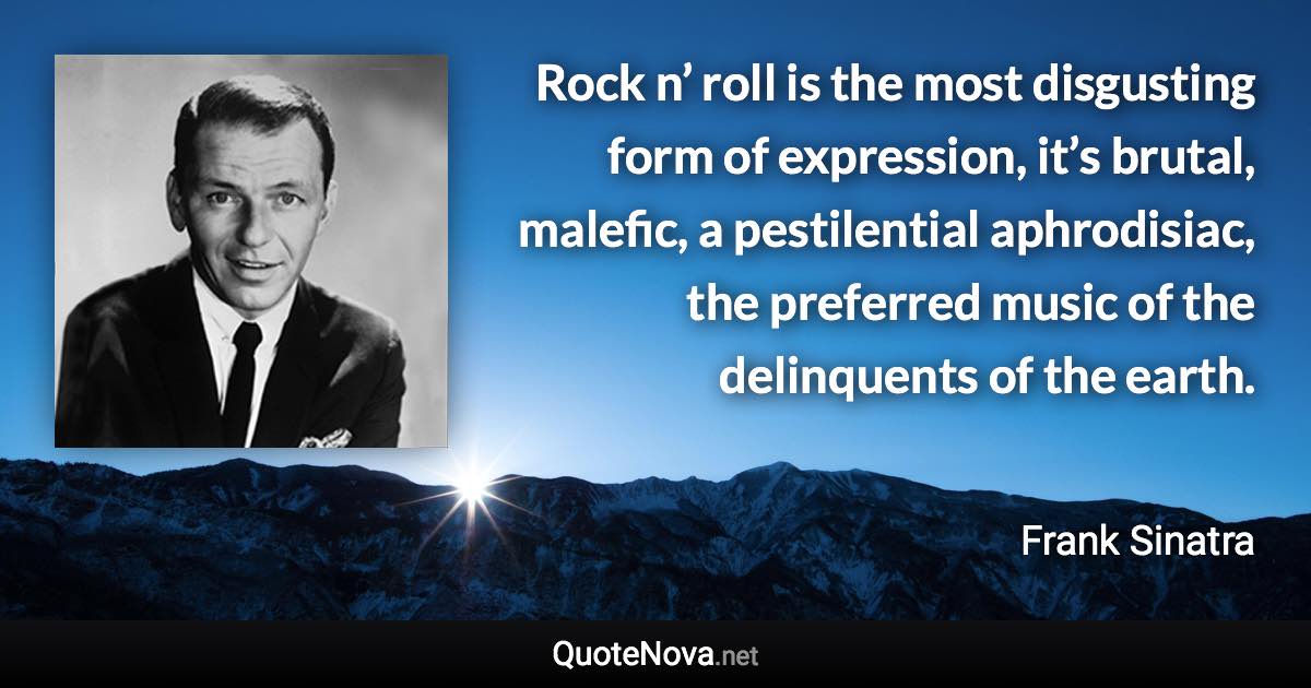 Rock n’ roll is the most disgusting form of expression, it’s brutal, malefic, a pestilential aphrodisiac, the preferred music of the delinquents of the earth. - Frank Sinatra quote