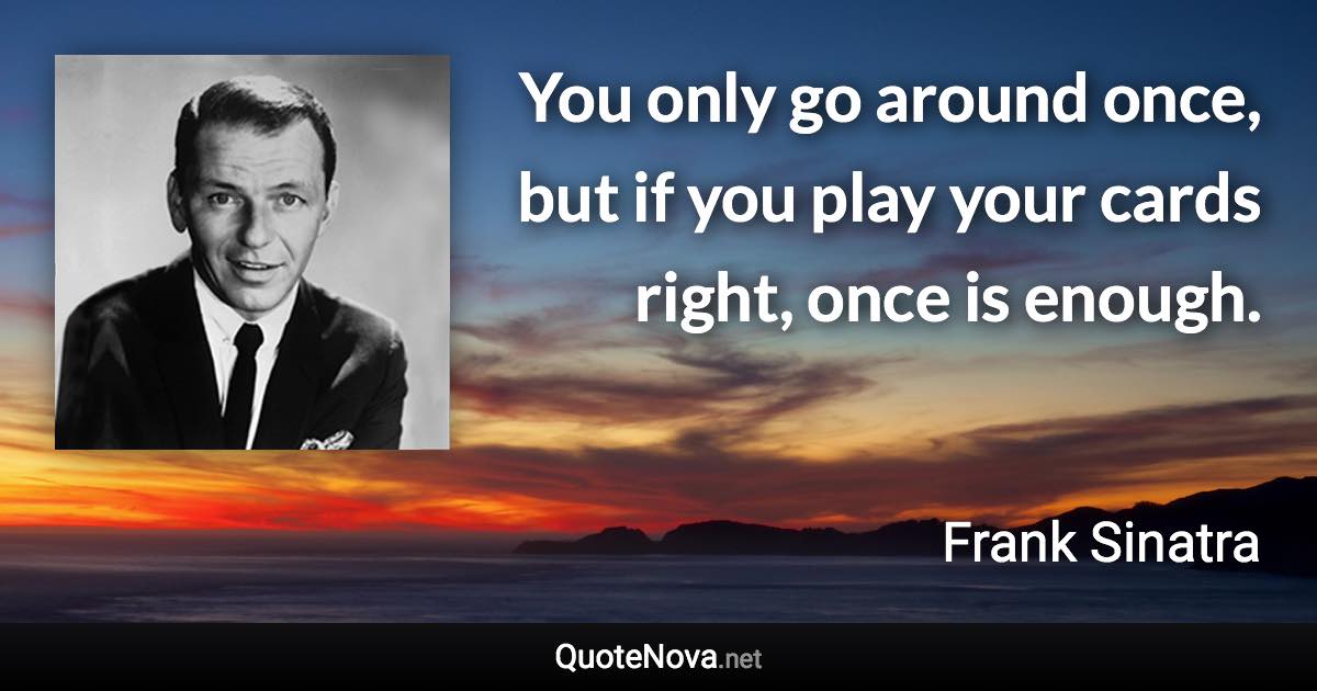 You only go around once, but if you play your cards right, once is enough. - Frank Sinatra quote