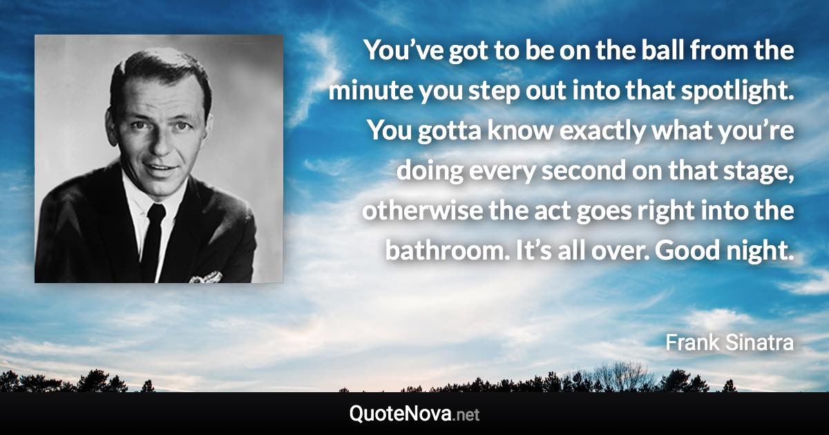 You’ve got to be on the ball from the minute you step out into that spotlight. You gotta know exactly what you’re doing every second on that stage, otherwise the act goes right into the bathroom. It’s all over. Good night. - Frank Sinatra quote