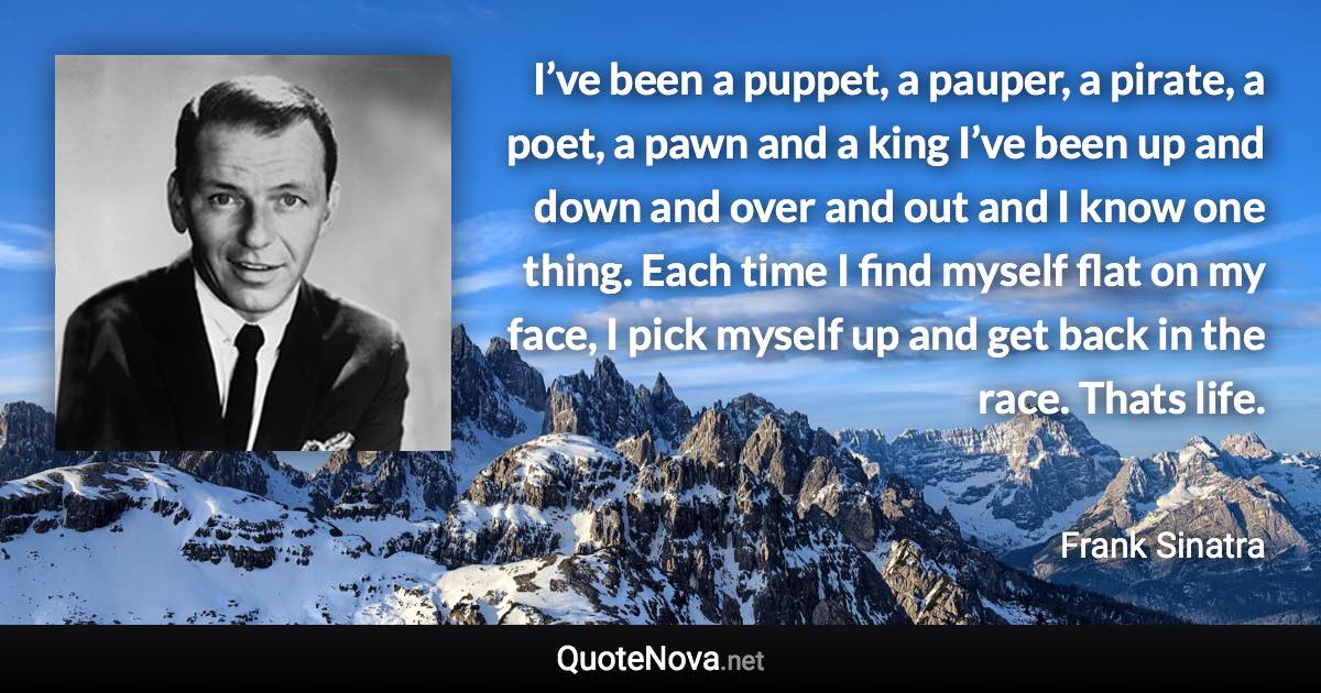 I’ve been a puppet, a pauper, a pirate, a poet, a pawn and a king I’ve been up and down and over and out and I know one thing. Each time I find myself flat on my face, I pick myself up and get back in the race. Thats life. - Frank Sinatra quote