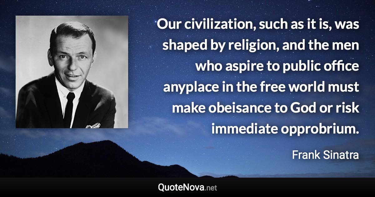 Our civilization, such as it is, was shaped by religion, and the men who aspire to public office anyplace in the free world must make obeisance to God or risk immediate opprobrium. - Frank Sinatra quote