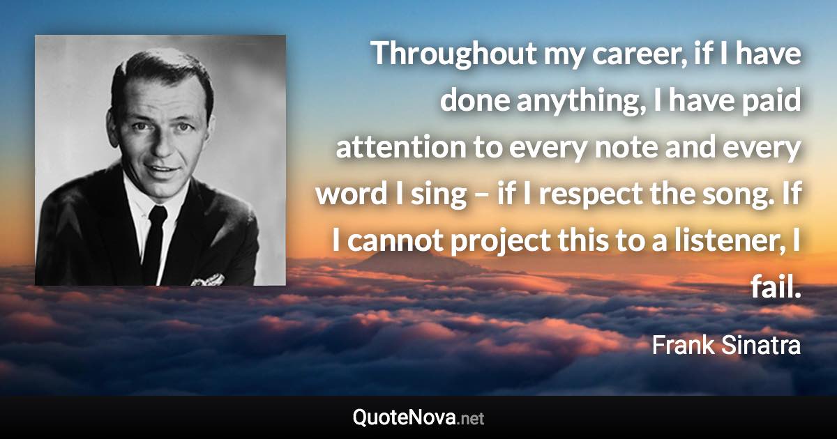 Throughout my career, if I have done anything, I have paid attention to every note and every word I sing – if I respect the song. If I cannot project this to a listener, I fail. - Frank Sinatra quote