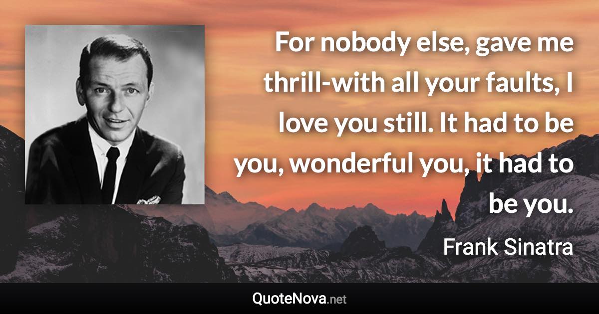 For nobody else, gave me thrill-with all your faults, I love you still. It had to be you, wonderful you, it had to be you. - Frank Sinatra quote