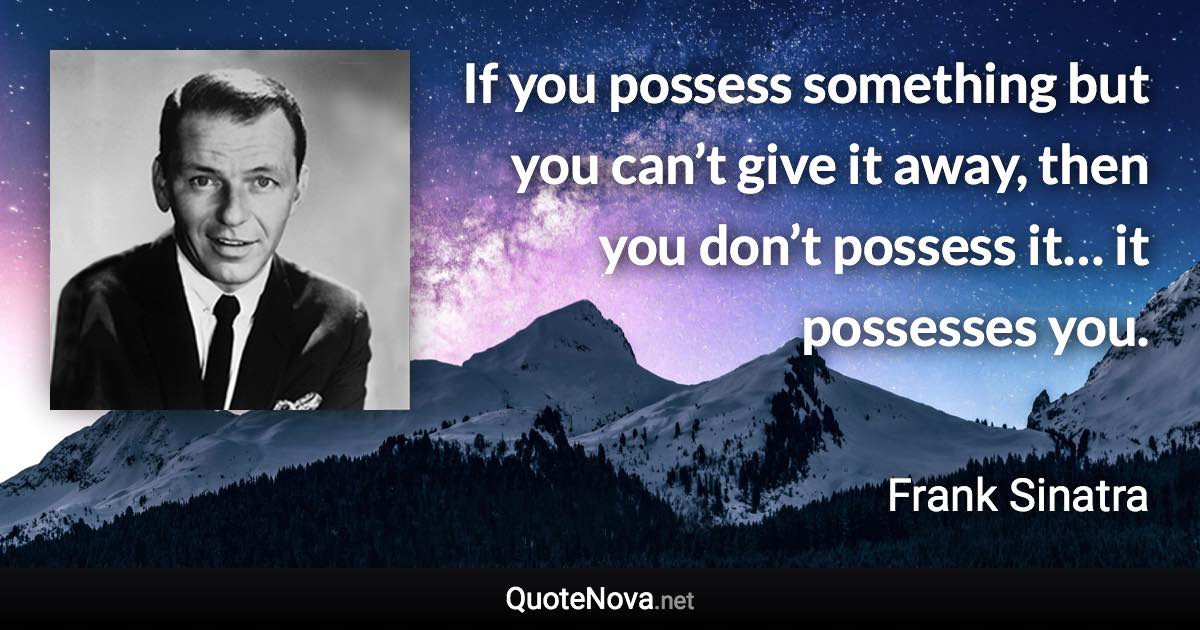 If you possess something but you can’t give it away, then you don’t possess it… it possesses you. - Frank Sinatra quote