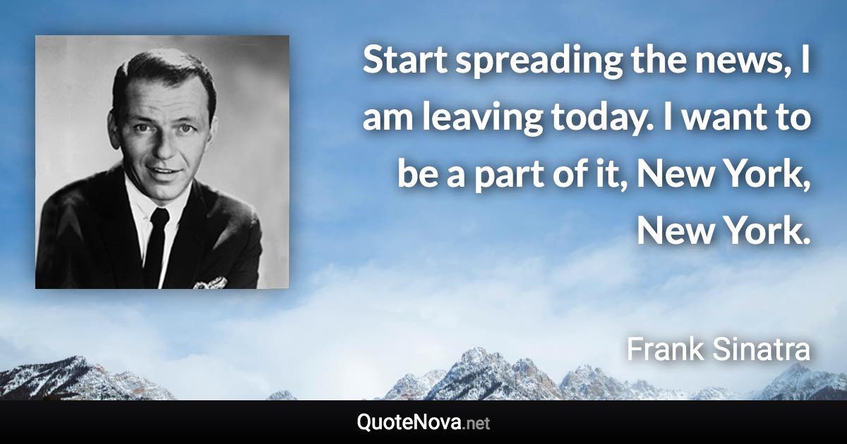 Start spreading the news, I am leaving today. I want to be a part of it, New York, New York. - Frank Sinatra quote