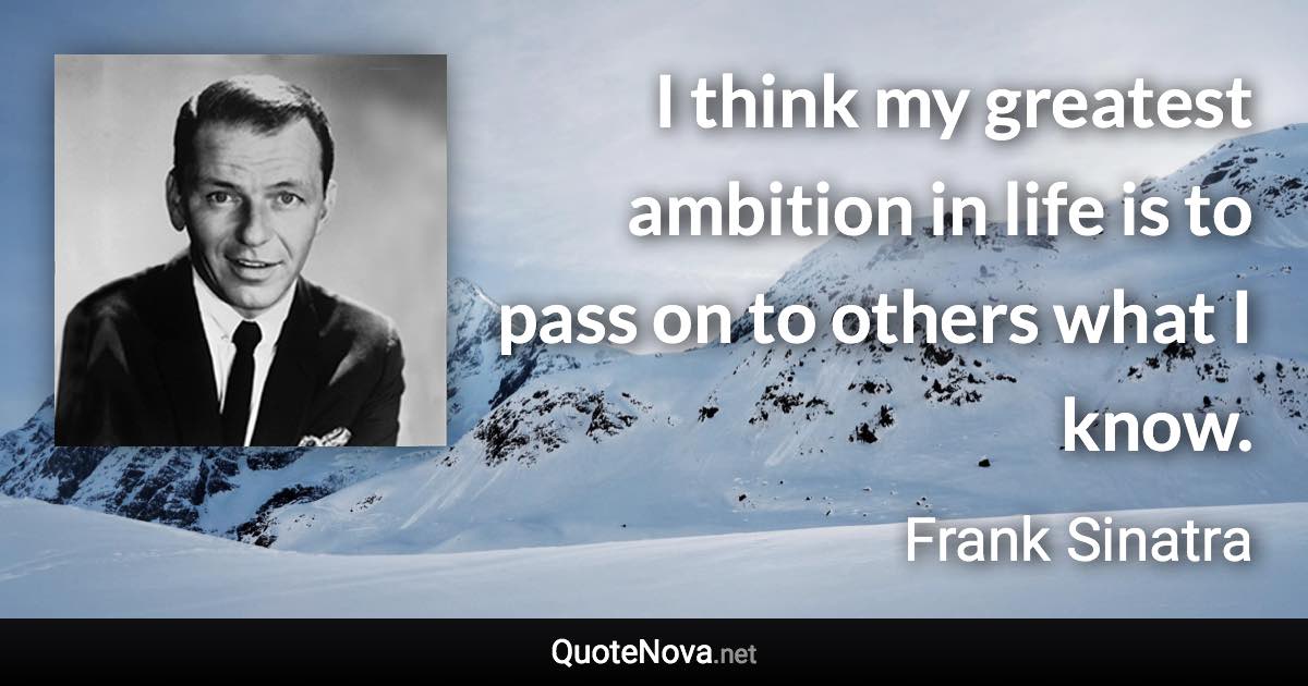I think my greatest ambition in life is to pass on to others what I know. - Frank Sinatra quote