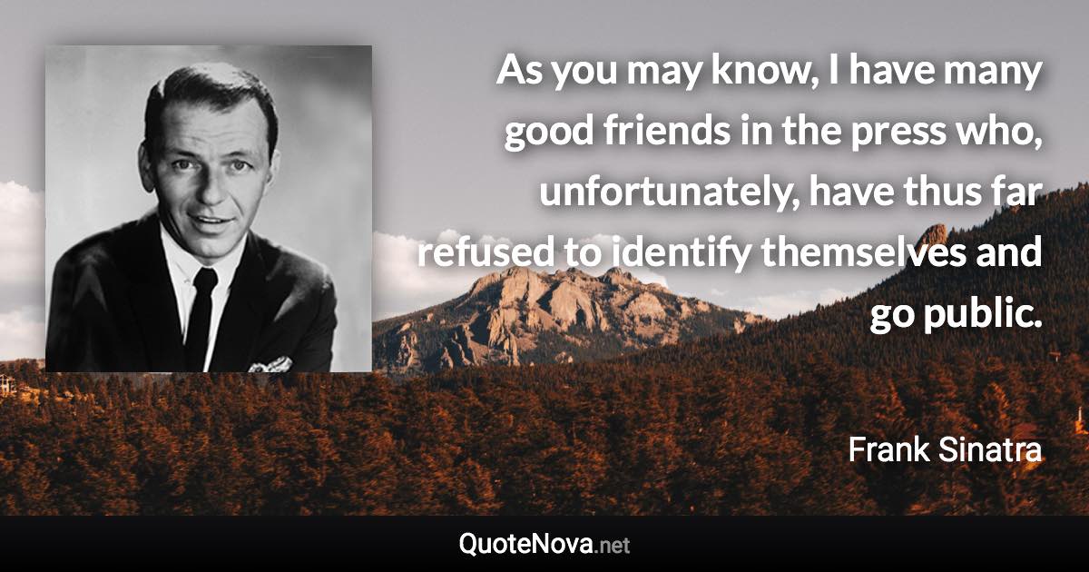 As you may know, I have many good friends in the press who, unfortunately, have thus far refused to identify themselves and go public. - Frank Sinatra quote