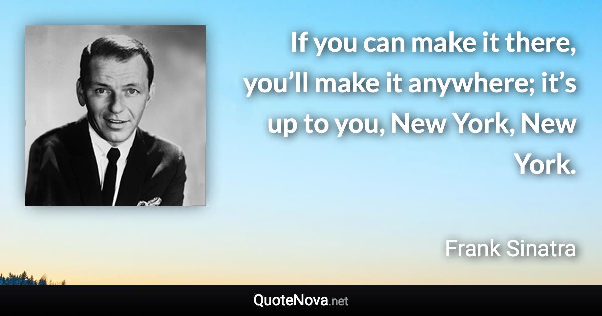 If you can make it there, you’ll make it anywhere; it’s up to you, New York, New York. - Frank Sinatra quote