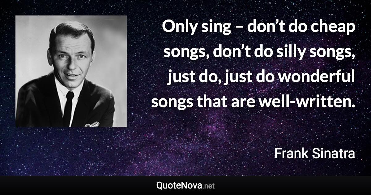 Only sing – don’t do cheap songs, don’t do silly songs, just do, just do wonderful songs that are well-written. - Frank Sinatra quote