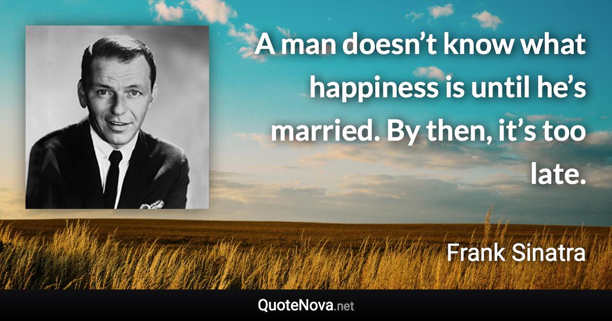 A man doesn’t know what happiness is until he’s married. By then, it’s too late. - Frank Sinatra quote