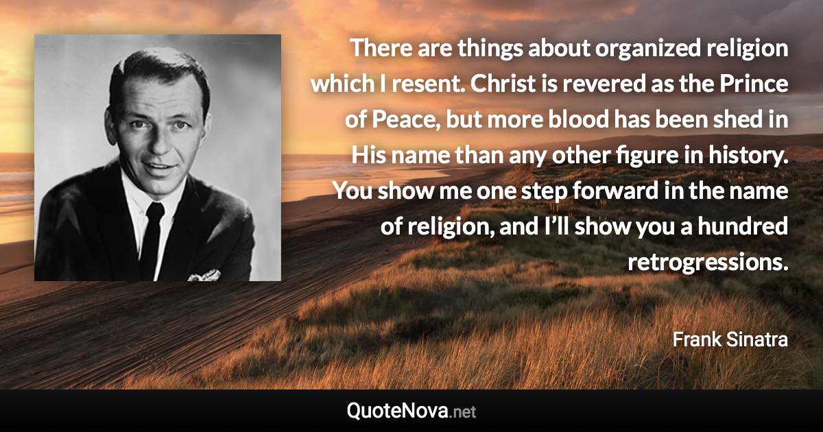 There are things about organized religion which I resent. Christ is revered as the Prince of Peace, but more blood has been shed in His name than any other figure in history. You show me one step forward in the name of religion, and I’ll show you a hundred retrogressions. - Frank Sinatra quote