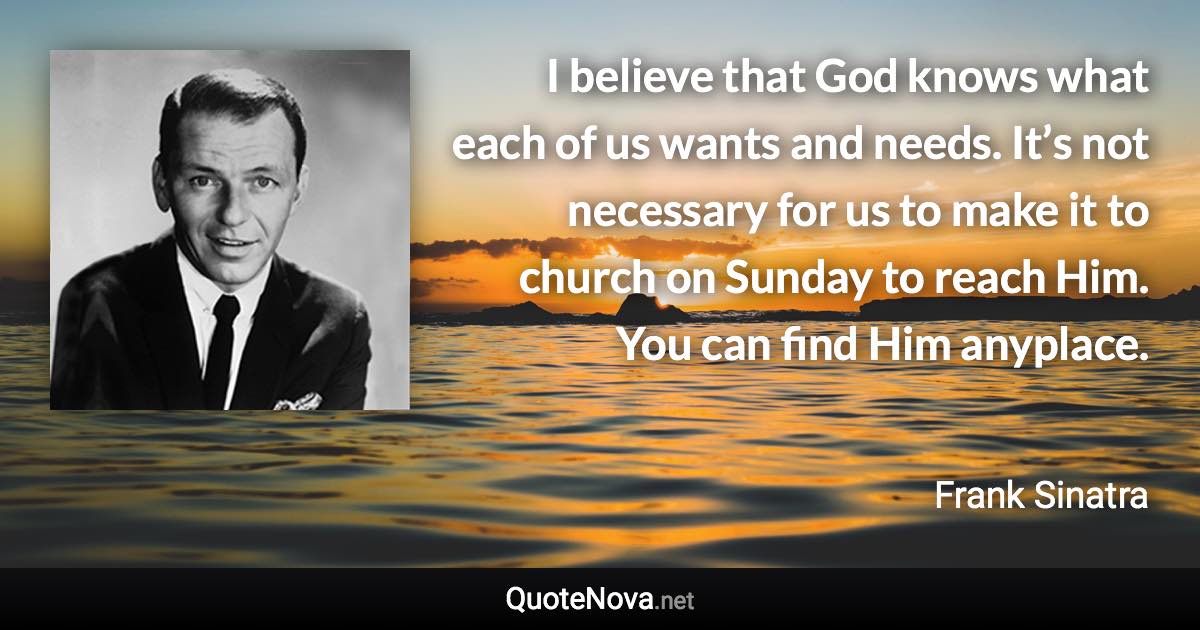 I believe that God knows what each of us wants and needs. It’s not necessary for us to make it to church on Sunday to reach Him. You can find Him anyplace. - Frank Sinatra quote