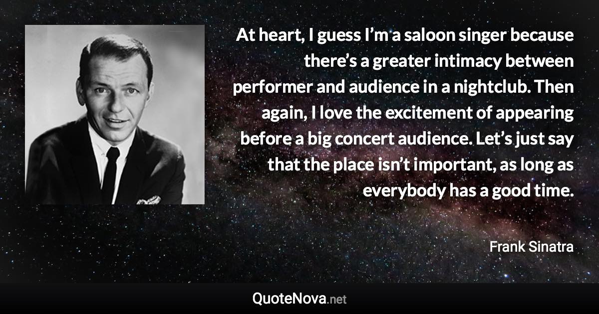 At heart, I guess I’m a saloon singer because there’s a greater intimacy between performer and audience in a nightclub. Then again, I love the excitement of appearing before a big concert audience. Let’s just say that the place isn’t important, as long as everybody has a good time. - Frank Sinatra quote