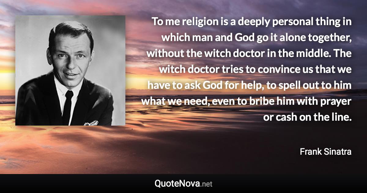 To me religion is a deeply personal thing in which man and God go it alone together, without the witch doctor in the middle. The witch doctor tries to convince us that we have to ask God for help, to spell out to him what we need, even to bribe him with prayer or cash on the line. - Frank Sinatra quote