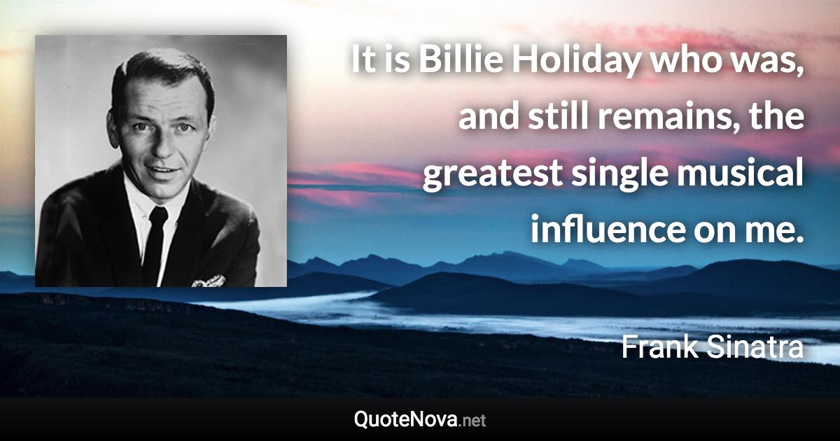 It is Billie Holiday who was, and still remains, the greatest single musical influence on me. - Frank Sinatra quote