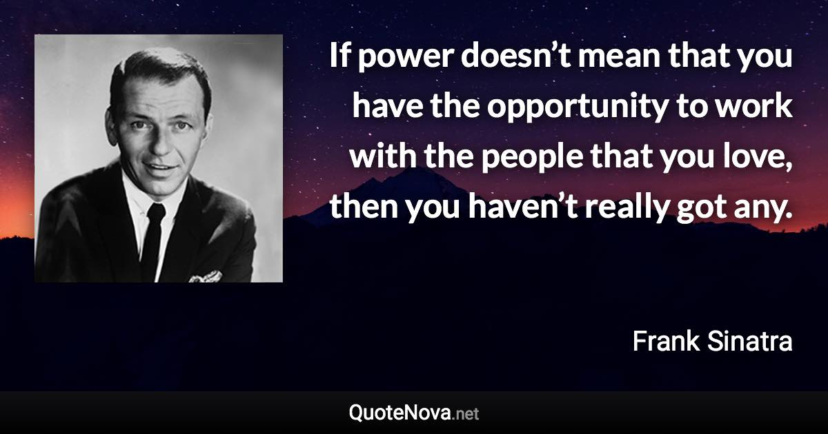 If power doesn’t mean that you have the opportunity to work with the people that you love, then you haven’t really got any. - Frank Sinatra quote