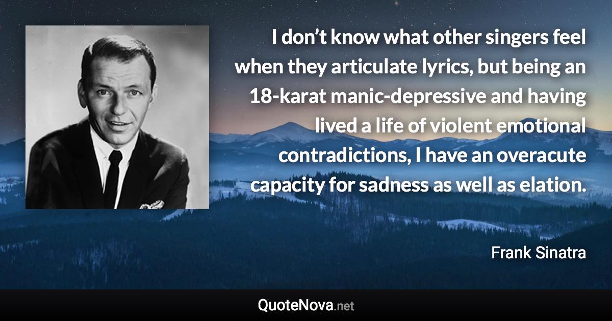 I don’t know what other singers feel when they articulate lyrics, but being an 18-karat manic-depressive and having lived a life of violent emotional contradictions, I have an overacute capacity for sadness as well as elation. - Frank Sinatra quote