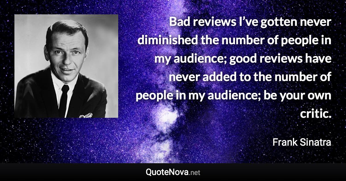 Bad reviews I’ve gotten never diminished the number of people in my audience; good reviews have never added to the number of people in my audience; be your own critic. - Frank Sinatra quote