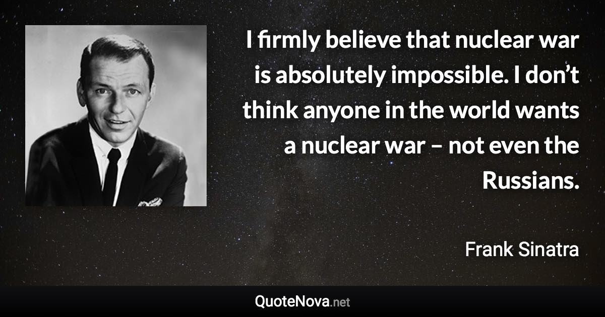 I firmly believe that nuclear war is absolutely impossible. I don’t think anyone in the world wants a nuclear war – not even the Russians. - Frank Sinatra quote