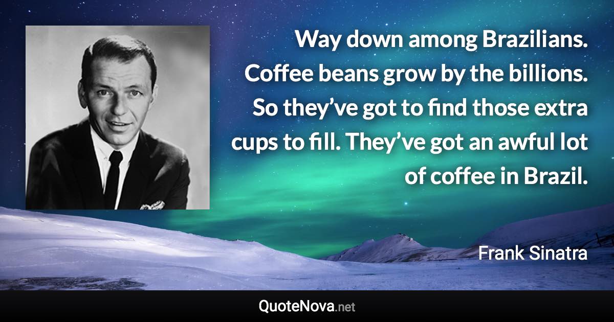 Way down among Brazilians. Coffee beans grow by the billions. So they’ve got to find those extra cups to fill. They’ve got an awful lot of coffee in Brazil. - Frank Sinatra quote