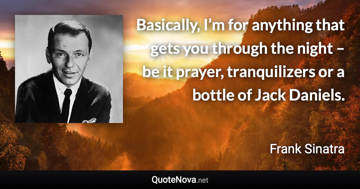 Basically, I’m for anything that gets you through the night – be it prayer, tranquilizers or a bottle of Jack Daniels. - Frank Sinatra quote