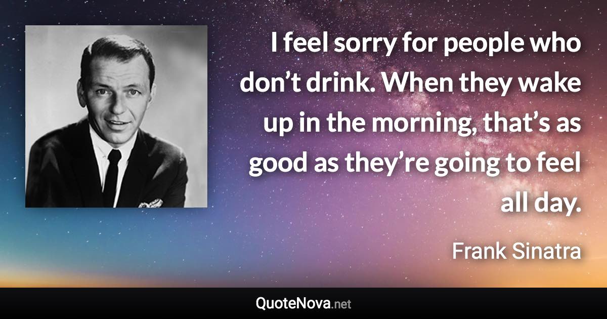 I feel sorry for people who don’t drink. When they wake up in the morning, that’s as good as they’re going to feel all day. - Frank Sinatra quote