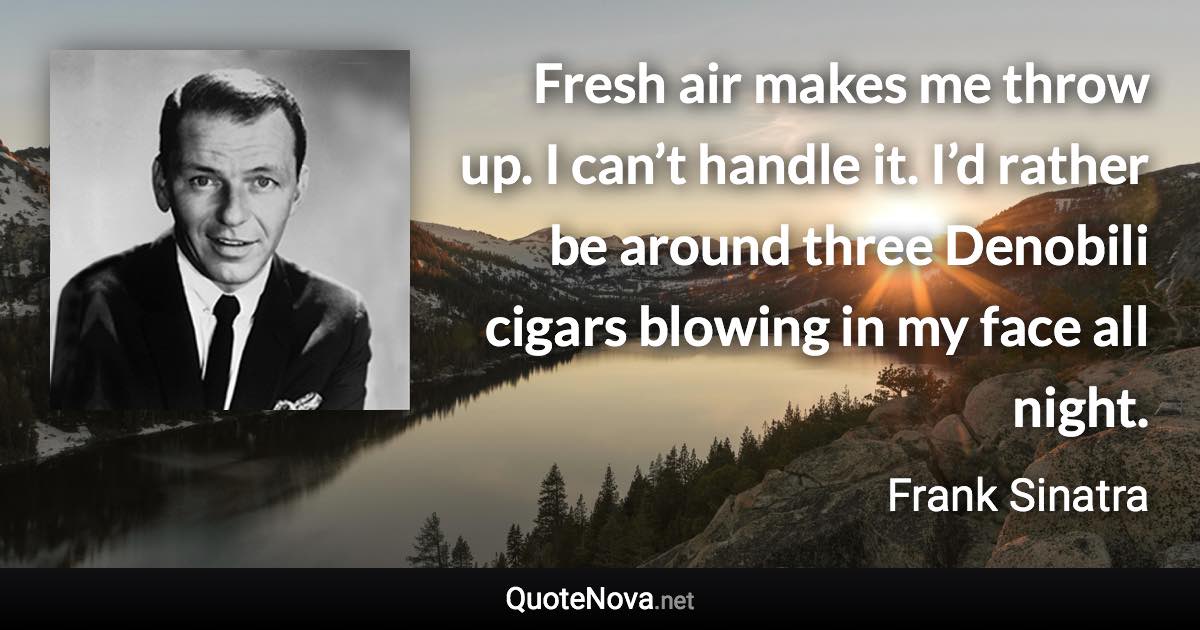 Fresh air makes me throw up. I can’t handle it. I’d rather be around three Denobili cigars blowing in my face all night. - Frank Sinatra quote