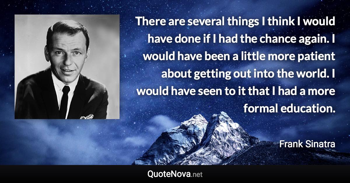 There are several things I think I would have done if I had the chance again. I would have been a little more patient about getting out into the world. I would have seen to it that I had a more formal education. - Frank Sinatra quote