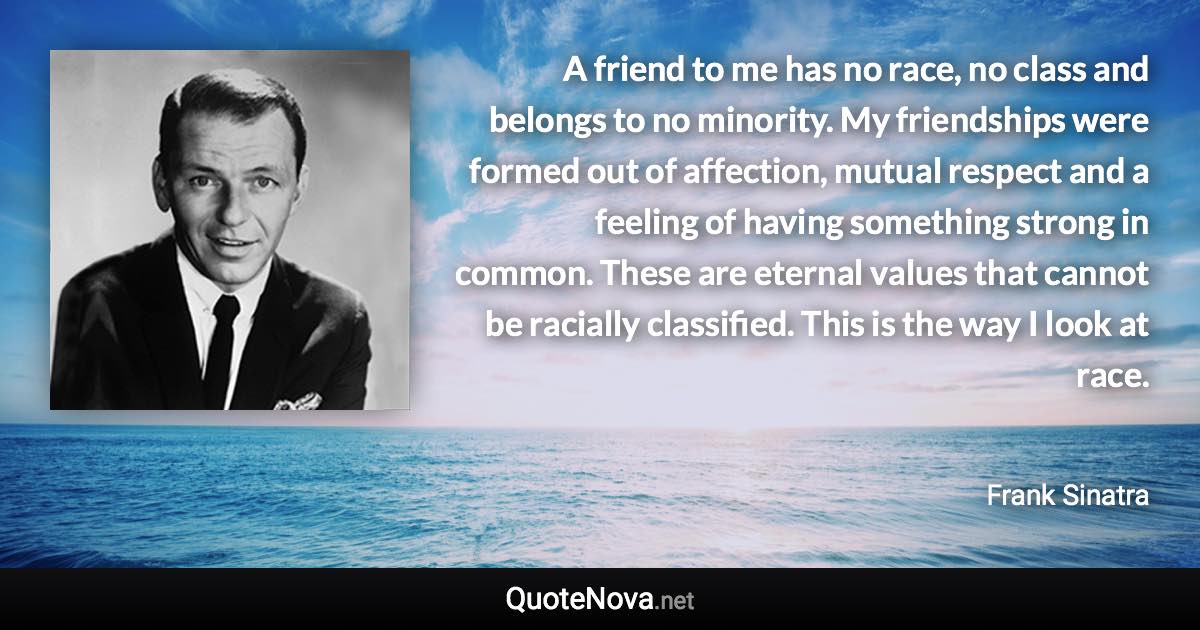 A friend to me has no race, no class and belongs to no minority. My friendships were formed out of affection, mutual respect and a feeling of having something strong in common. These are eternal values that cannot be racially classified. This is the way I look at race. - Frank Sinatra quote