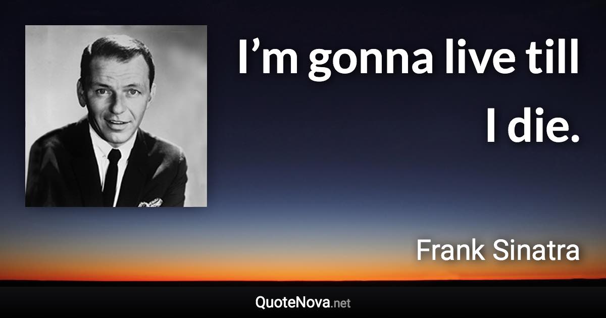 I’m gonna live till I die. - Frank Sinatra quote