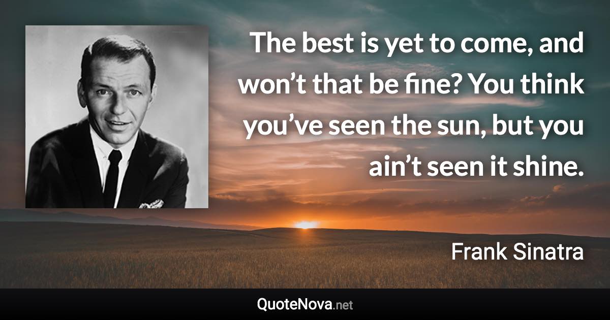 The best is yet to come, and won’t that be fine? You think you’ve seen the sun, but you ain’t seen it shine. - Frank Sinatra quote