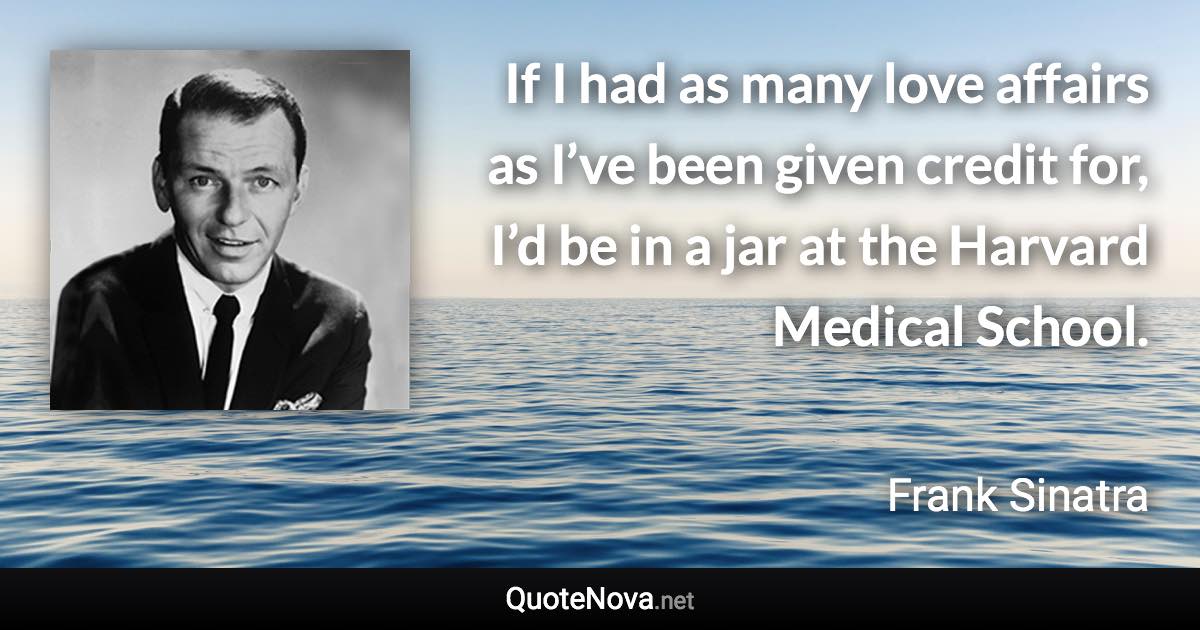 If I had as many love affairs as I’ve been given credit for, I’d be in a jar at the Harvard Medical School. - Frank Sinatra quote