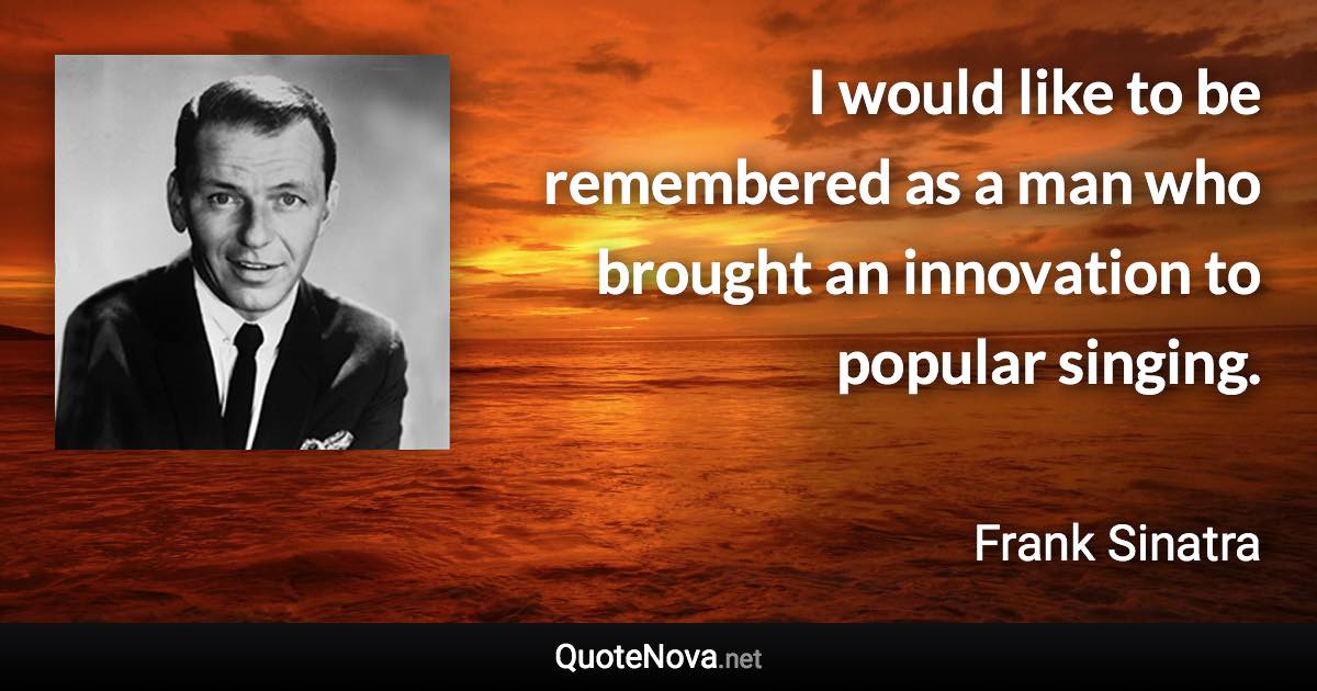 I would like to be remembered as a man who brought an innovation to popular singing. - Frank Sinatra quote