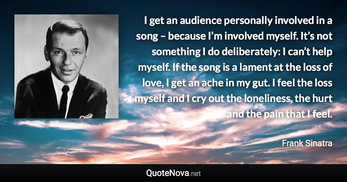 I get an audience personally involved in a song – because I’m involved myself. It’s not something I do deliberately: I can’t help myself. If the song is a lament at the loss of love, I get an ache in my gut. I feel the loss myself and I cry out the loneliness, the hurt and the pain that I feel. - Frank Sinatra quote