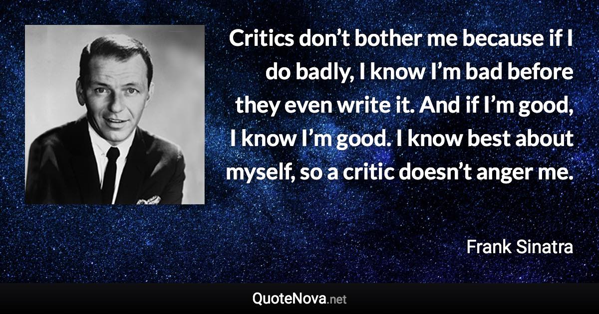 Critics don’t bother me because if I do badly, I know I’m bad before they even write it. And if I’m good, I know I’m good. I know best about myself, so a critic doesn’t anger me. - Frank Sinatra quote