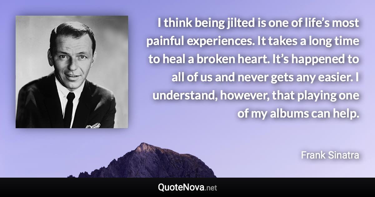 I think being jilted is one of life’s most painful experiences. It takes a long time to heal a broken heart. It’s happened to all of us and never gets any easier. I understand, however, that playing one of my albums can help. - Frank Sinatra quote