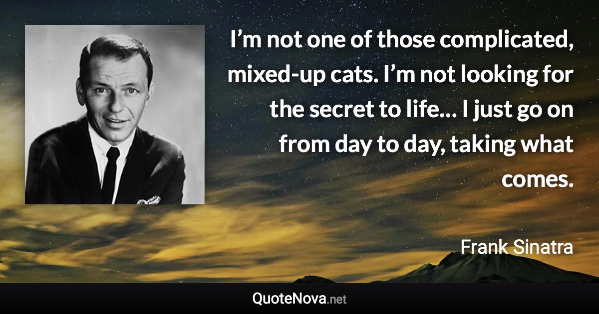 I’m not one of those complicated, mixed-up cats. I’m not looking for the secret to life… I just go on from day to day, taking what comes. - Frank Sinatra quote