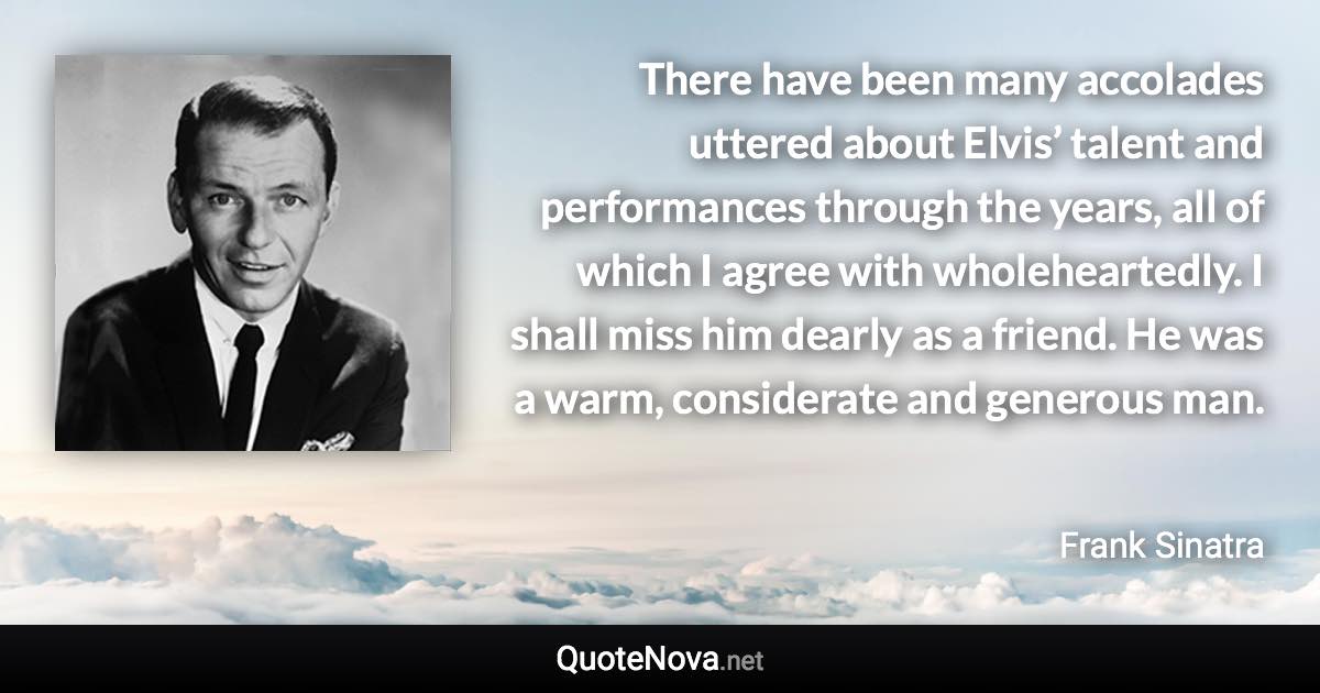 There have been many accolades uttered about Elvis’ talent and performances through the years, all of which I agree with wholeheartedly. I shall miss him dearly as a friend. He was a warm, considerate and generous man. - Frank Sinatra quote