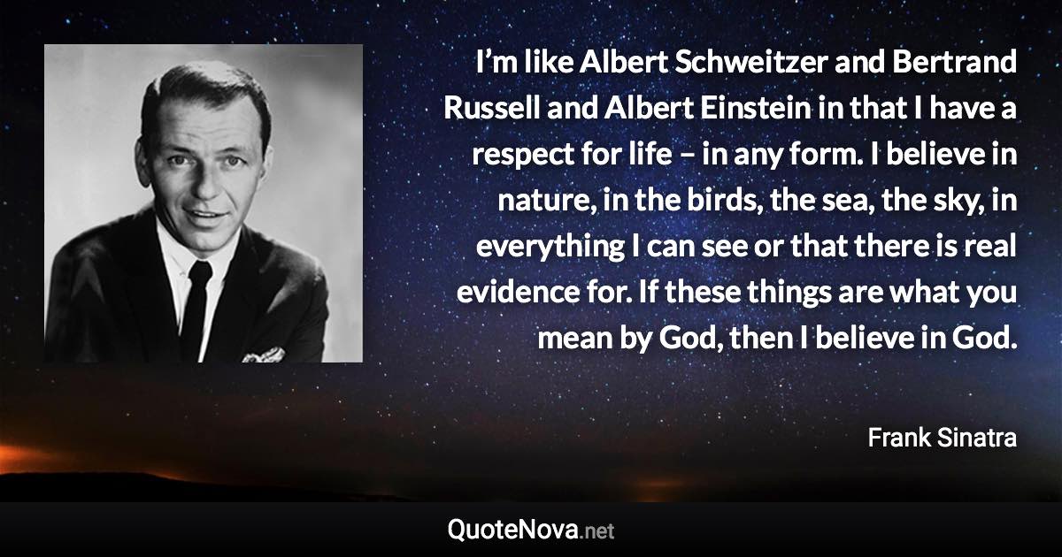 I’m like Albert Schweitzer and Bertrand Russell and Albert Einstein in that I have a respect for life – in any form. I believe in nature, in the birds, the sea, the sky, in everything I can see or that there is real evidence for. If these things are what you mean by God, then I believe in God. - Frank Sinatra quote