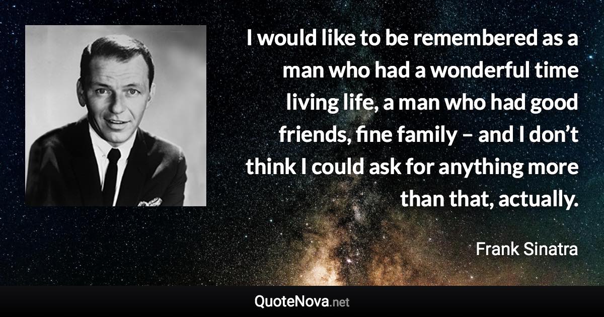 I would like to be remembered as a man who had a wonderful time living life, a man who had good friends, fine family – and I don’t think I could ask for anything more than that, actually. - Frank Sinatra quote