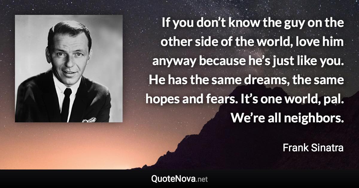 If you don’t know the guy on the other side of the world, love him anyway because he’s just like you. He has the same dreams, the same hopes and fears. It’s one world, pal. We’re all neighbors. - Frank Sinatra quote